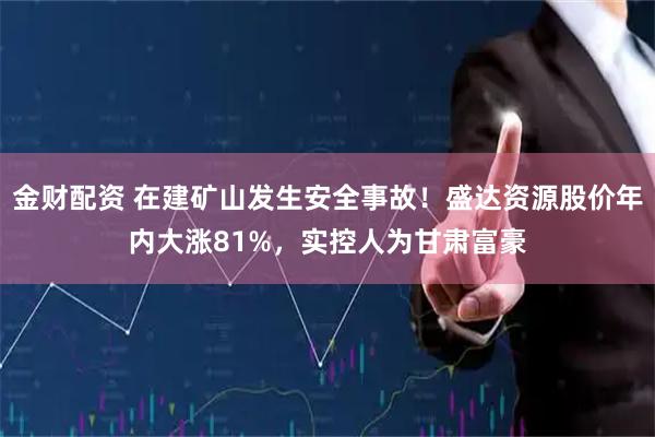 金财配资 在建矿山发生安全事故！盛达资源股价年内大涨81%，实控人为甘肃富豪