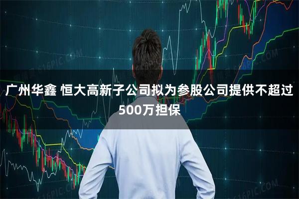 广州华鑫 恒大高新子公司拟为参股公司提供不超过500万担保