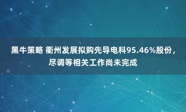 黑牛策略 衢州发展拟购先导电科95.46%股份，尽调等相关工作尚未完成