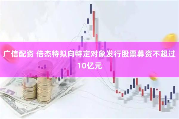 广信配资 倍杰特拟向特定对象发行股票募资不超过10亿元