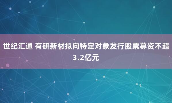 世纪汇通 有研新材拟向特定对象发行股票募资不超3.2亿元