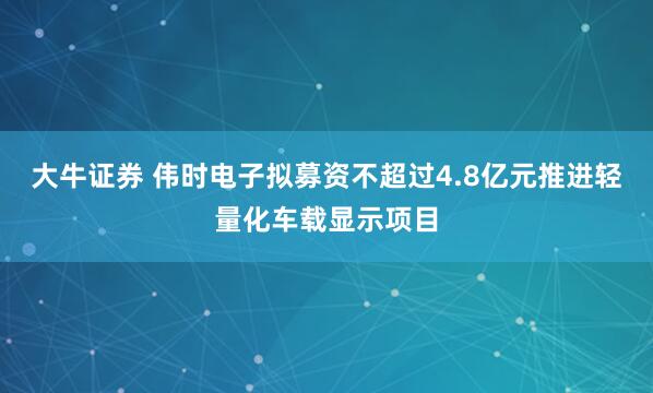 大牛证券 伟时电子拟募资不超过4.8亿元推进轻量化车载显示项目