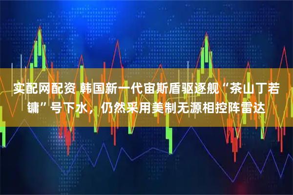 实配网配资 韩国新一代宙斯盾驱逐舰“茶山丁若镛”号下水，仍然采用美制无源相控阵雷达