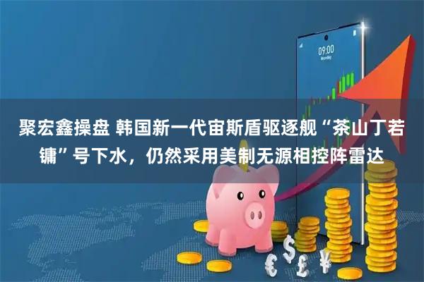 聚宏鑫操盘 韩国新一代宙斯盾驱逐舰“茶山丁若镛”号下水，仍然采用美制无源相控阵雷达
