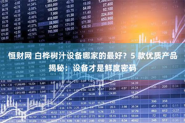 恒财网 白桦树汁设备哪家的最好？5 款优质产品揭秘：设备才是鲜度密码