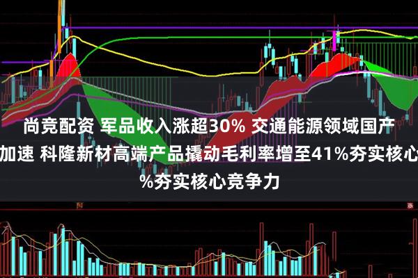 尚竞配资 军品收入涨超30% 交通能源领域国产化替代加速 科隆新材高端产品撬动毛利率增至41%夯实核心竞争力