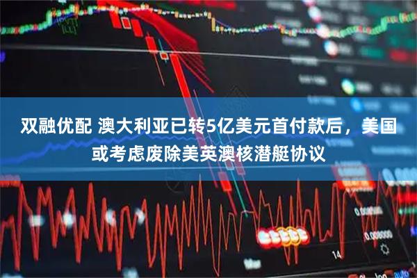 双融优配 澳大利亚已转5亿美元首付款后，美国或考虑废除美英澳核潜艇协议