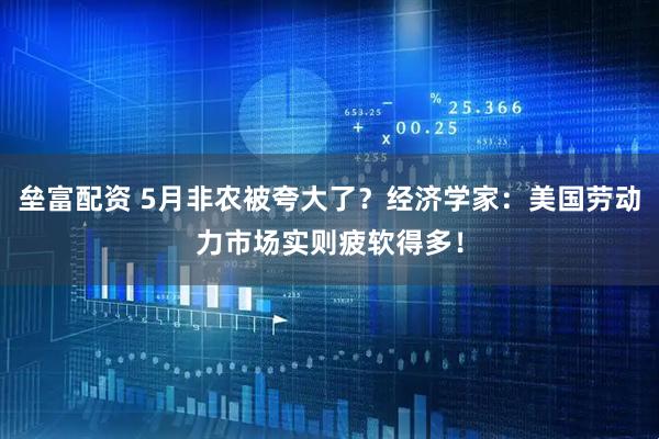 垒富配资 5月非农被夸大了？经济学家：美国劳动力市场实则疲软得多！