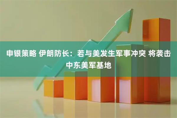 申银策略 伊朗防长：若与美发生军事冲突 将袭击中东美军基地