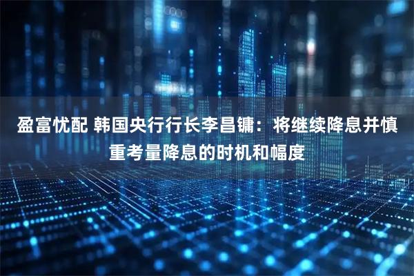 盈富忧配 韩国央行行长李昌镛：将继续降息并慎重考量降息的时机和幅度