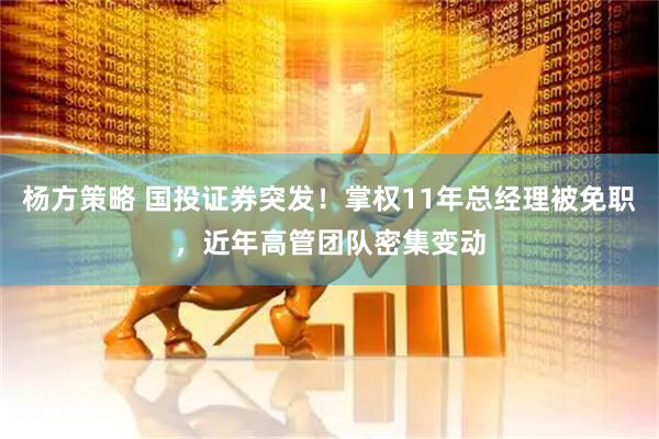 杨方策略 国投证券突发！掌权11年总经理被免职，近年高管团队密集变动