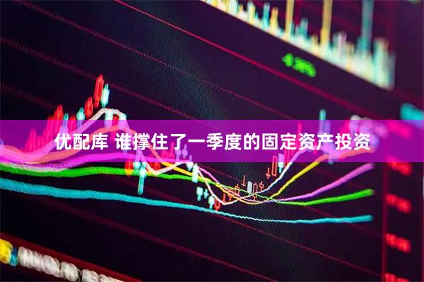 优配库 谁撑住了一季度的固定资产投资
