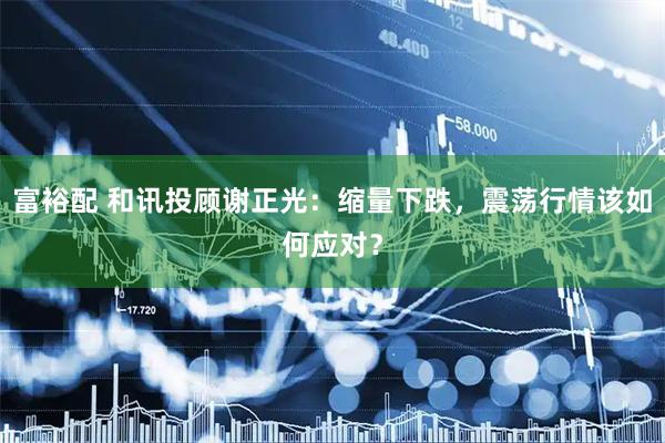 富裕配 和讯投顾谢正光：缩量下跌，震荡行情该如何应对？