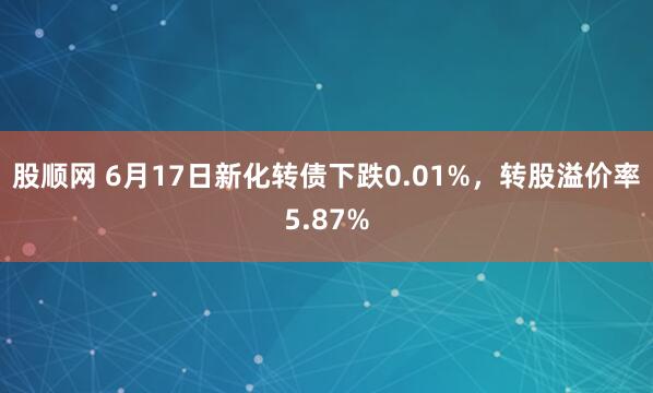 股顺网 6月17日新化转债下跌0.01%，转股溢价率5.87%