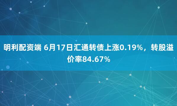 明利配资端 6月17日汇通转债上涨0.19%，转股溢价率84.67%