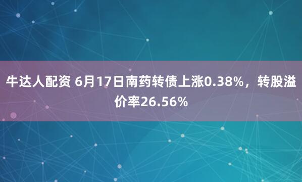 牛达人配资 6月17日南药转债上涨0.38%，转股溢价率26.56%