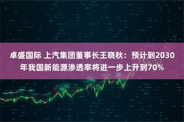 卓盛国际 上汽集团董事长王晓秋：预计到2030年我国新能源渗透率将进一步上升到70%