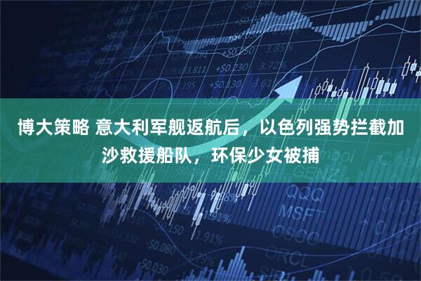 博大策略 意大利军舰返航后，以色列强势拦截加沙救援船队，环保少女被捕