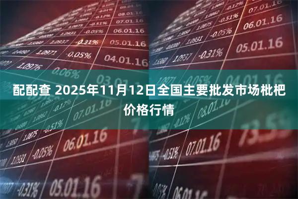 配配查 2025年11月12日全国主要批发市场枇杷价格行情