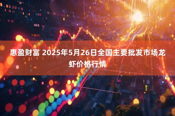 惠盈财富 2025年5月26日全国主要批发市场龙虾价格行情