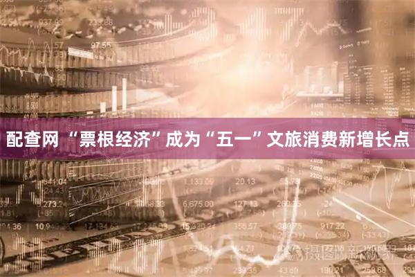 配查网 “票根经济”成为“五一”文旅消费新增长点