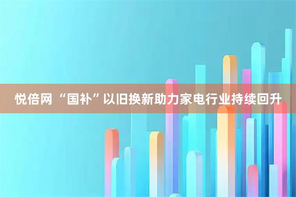 悦倍网 “国补”以旧换新助力家电行业持续回升