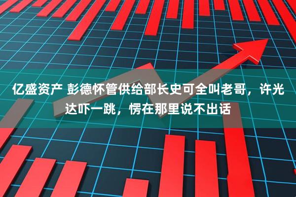 亿盛资产 彭德怀管供给部长史可全叫老哥，许光达吓一跳，愣在那里说不出话