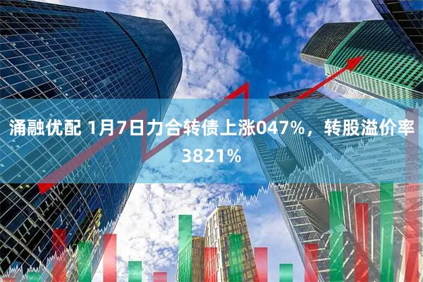 涌融优配 1月7日力合转债上涨047%，转股溢价率3821%