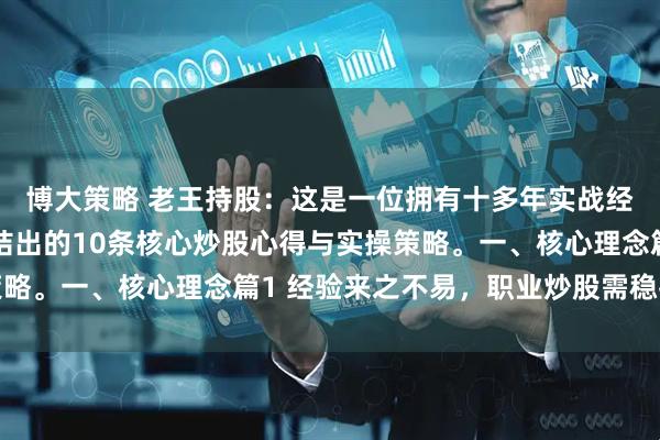 博大策略 老王持股：这是一位拥有十多年实战经验的股市投资者，总结出的10条核心炒股心得与实操策略。一、核心理念篇1 经验来之不易，职业炒股需稳扎稳打