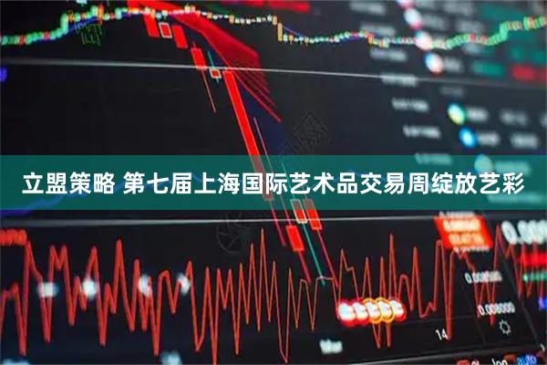 立盟策略 第七届上海国际艺术品交易周绽放艺彩