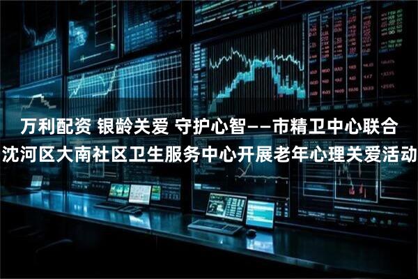 万利配资 银龄关爱 守护心智——市精卫中心联合沈河区大南社区卫生服务中心开展老年心理关爱活动