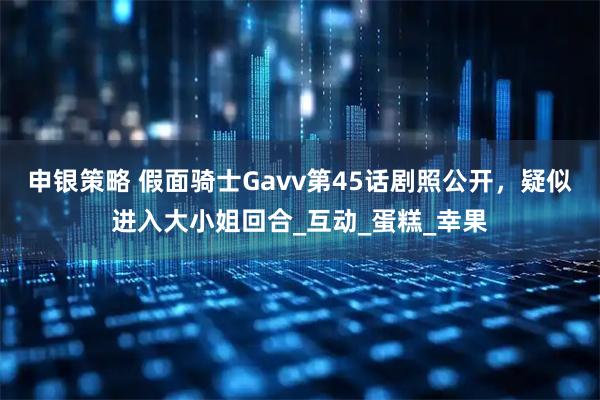 申银策略 假面骑士Gavv第45话剧照公开，疑似进入大小姐回合_互动_蛋糕_幸果