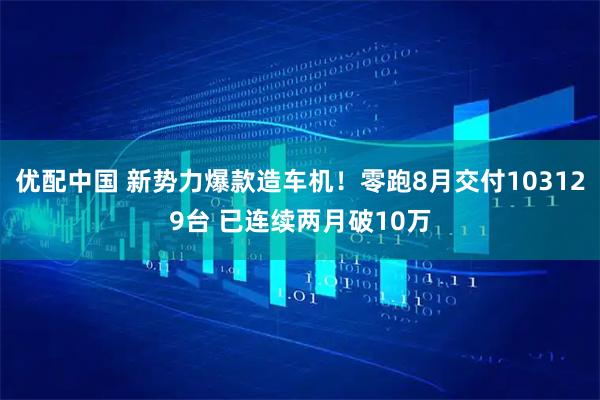 优配中国 新势力爆款造车机！零跑8月交付103129台 已连续两月破10万